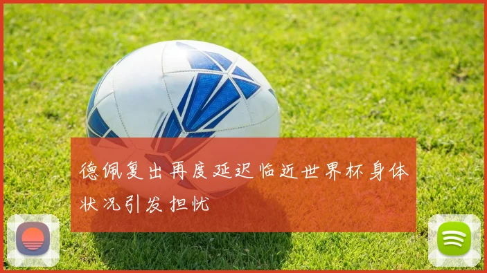 德佩复出再度延迟临近世界杯身体状况引发担忧