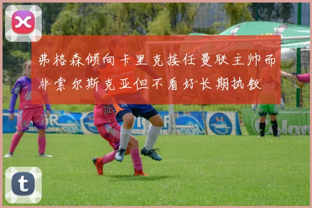 弗格森倾向卡里克接任曼联主帅而非索尔斯克亚但不看好长期执教