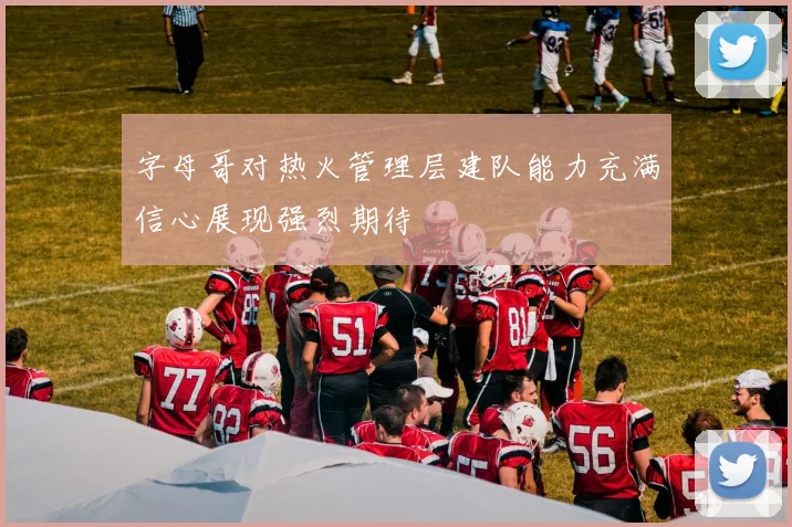 字母哥对热火管理层建队能力充满信心展现强烈期待