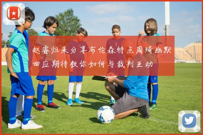 赵睿归来分享布伦森特点周琦幽默回应期待教你如何与裁判互动