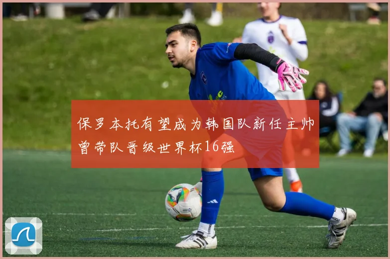 保罗本托有望成为韩国队新任主帅曾带队晋级世界杯16强