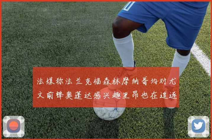 法媒称法兰克福森林摩纳哥均对尤文前锋奥蓬达感兴趣里昂也在追逐他