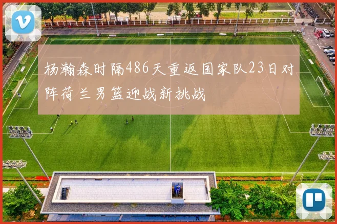 杨瀚森时隔486天重返国家队23日对阵荷兰男篮迎战新挑战