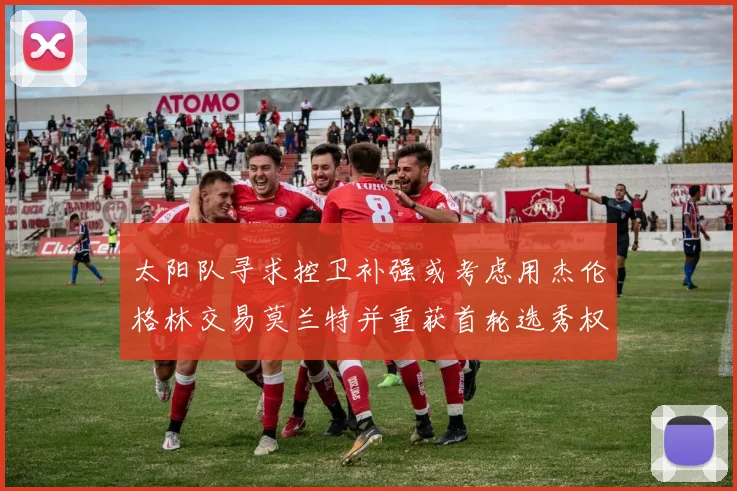 太阳队寻求控卫补强或考虑用杰伦格林交易莫兰特并重获首轮选秀权