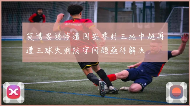 英博客场惨遭国安零封三轮中超再遭三球失利防守问题亟待解决