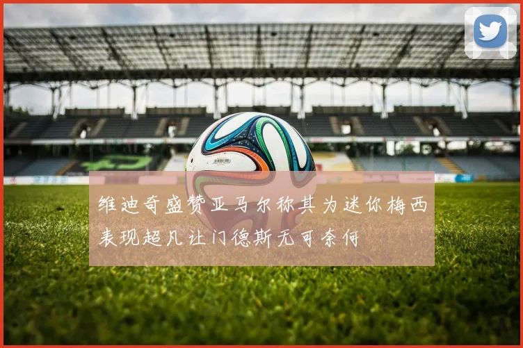 维迪奇盛赞亚马尔称其为迷你梅西表现超凡让门德斯无可奈何