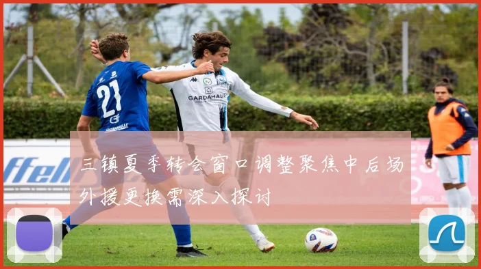 三镇夏季转会窗口调整聚焦中后场外援更换需深入探讨