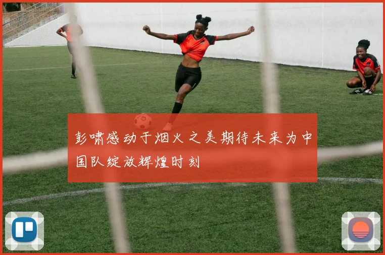 彭啸感动于烟火之美期待未来为中国队绽放辉煌时刻