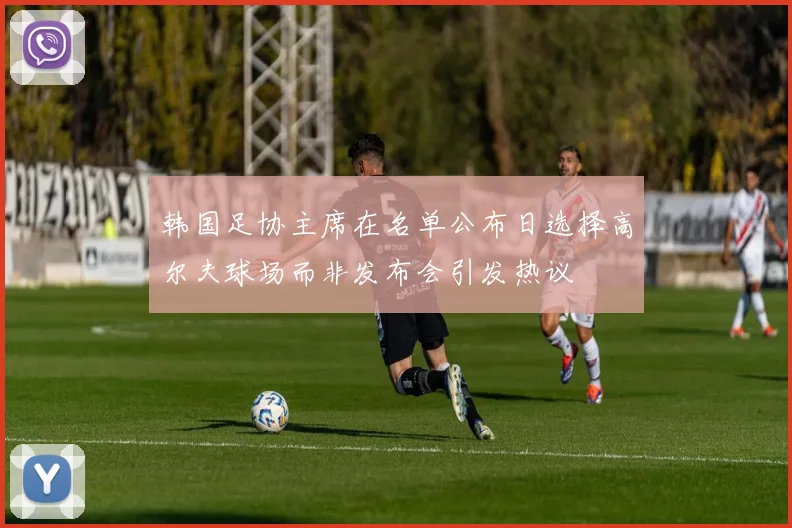 韩国足协主席在名单公布日选择高尔夫球场而非发布会引发热议