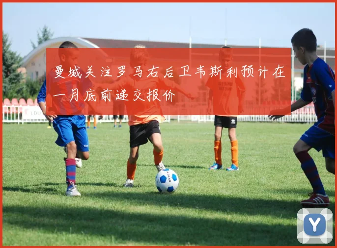 曼城关注罗马右后卫韦斯利预计在一月底前递交报价