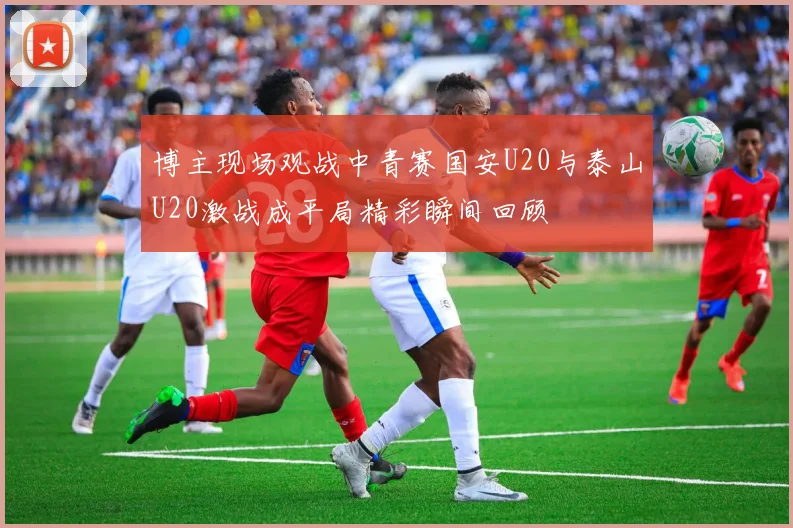 博主现场观战中青赛国安U20与泰山U20激战成平局精彩瞬间回顾