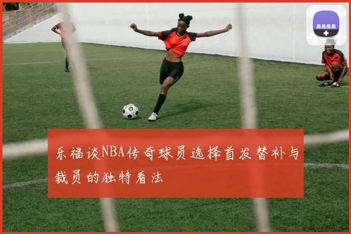 乐福谈NBA传奇球员选择首发替补与裁员的独特看法