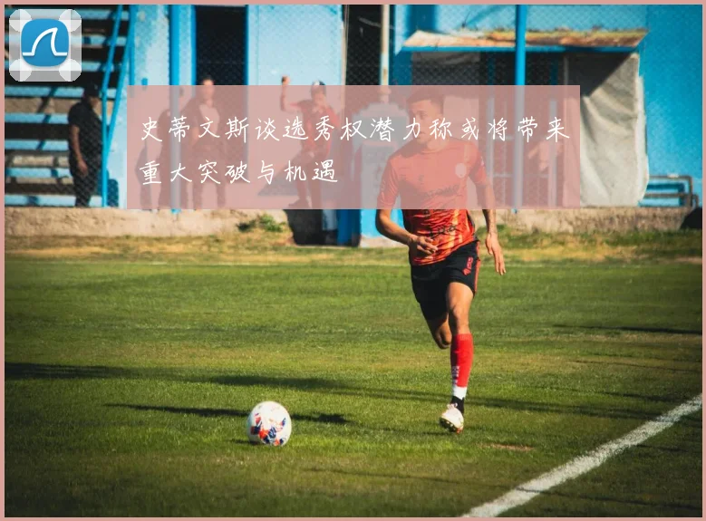 史蒂文斯谈选秀权潜力称或将带来重大突破与机遇