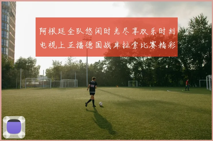 阿根廷全队悠闲时光尽享欢乐时刻电视上正播德国战库拉索比赛精彩瞬间