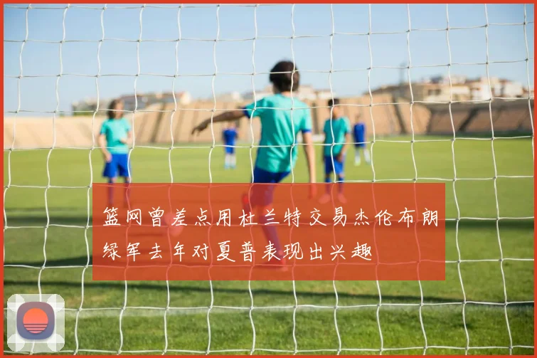 篮网曾差点用杜兰特交易杰伦布朗绿军去年对夏普表现出兴趣