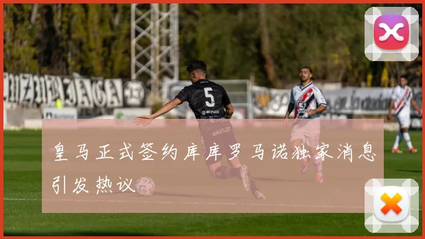 皇马正式签约库库罗马诺独家消息引发热议