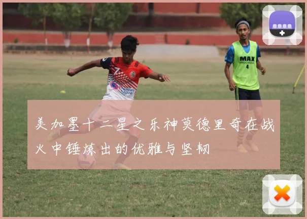 美加墨十二星之乐神莫德里奇在战火中锤炼出的优雅与坚韧