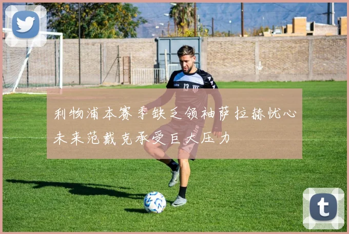 利物浦本赛季缺乏领袖萨拉赫忧心未来范戴克承受巨大压力