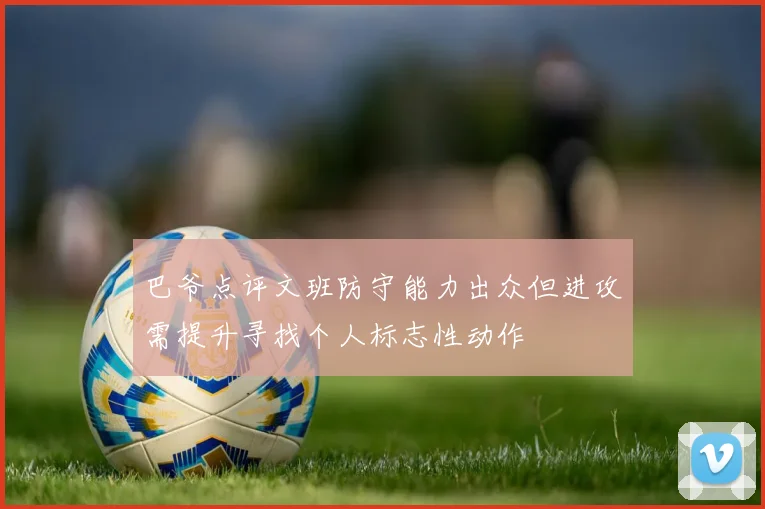 巴爷点评文班防守能力出众但进攻需提升寻找个人标志性动作