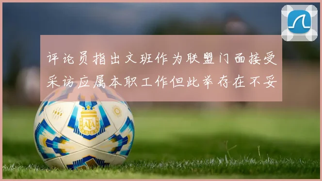 评论员指出文班作为联盟门面接受采访应属本职工作但此举存在不妥之处