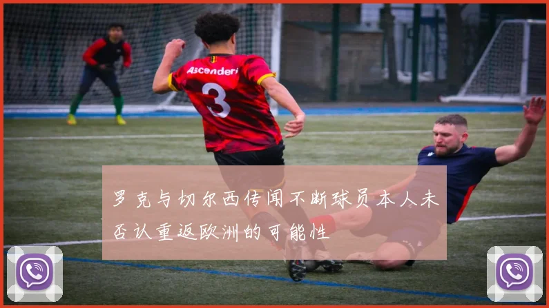 罗克与切尔西传闻不断球员本人未否认重返欧洲的可能性